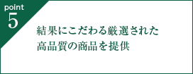 point5. 結果にこだわる厳選された高品質の商品を提供