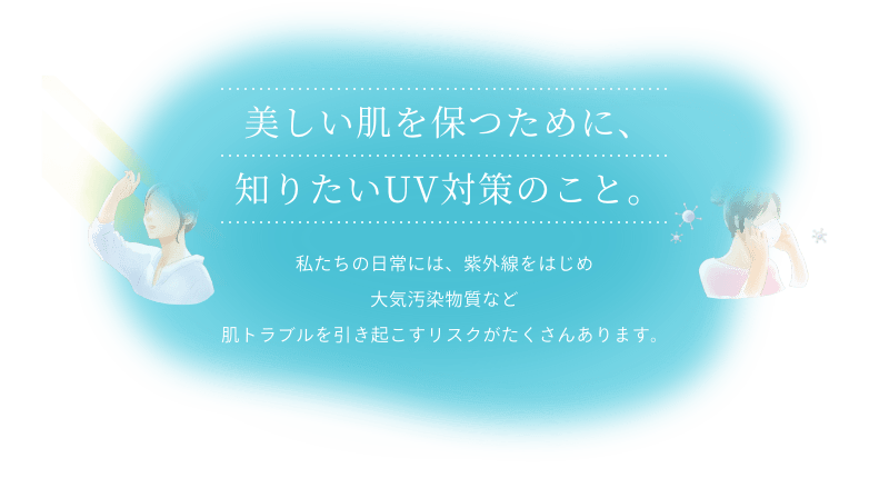 美しい肌を保つために、知りたいUVケアのこと。私たちの日常には、紫外線をはじめブルーライト、大気汚染物質など、肌トラブルを引き起こすリスクがたくさんあります。